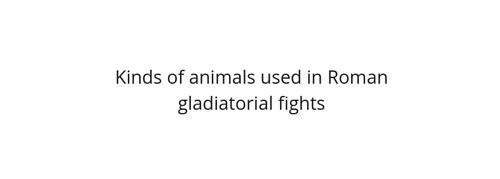 Represent What were the kinds of animals used in Roman gladiatorial fights? article